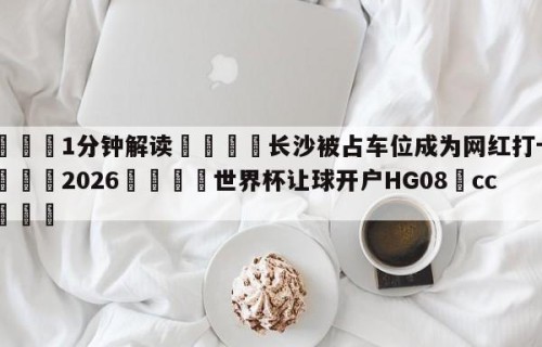 💦1分钟解读👇长沙被占车位成为网红打卡地👇2026🍏世界杯让球开户HG08•cc💯
