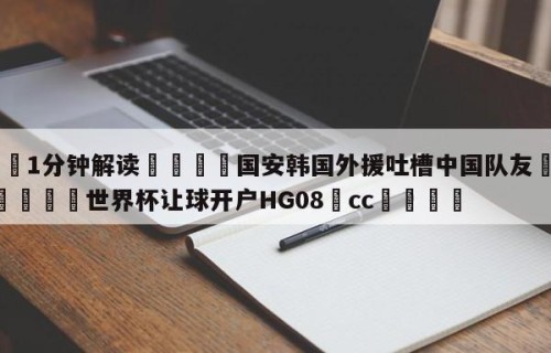 💦1分钟解读👇国安韩国外援吐槽中国队友👇2026🍏世界杯让球开户HG08•cc💯